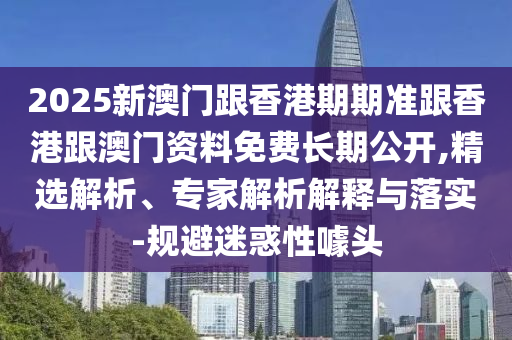 2025新澳門跟香港期期準跟香港跟澳門資料免費長期公開,精選解析、專家解析解釋與落實-規避迷惑性噱頭