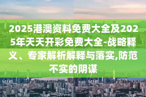 2025港澳資料免費大全及2025年天天開彩免費大全-戰略釋義、專家解析解釋與落實,防范不實的陰謀