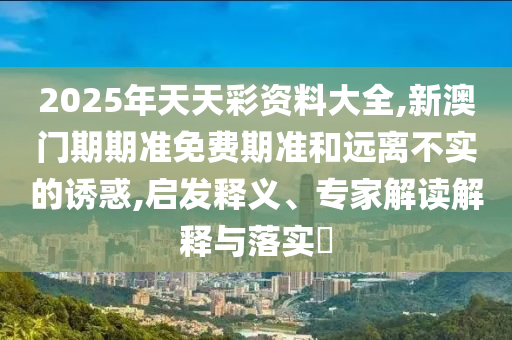 2025年天天彩資料大全,新澳門期期準免費期準和遠離不實的誘惑,啟發釋義、專家解讀解釋與落實?