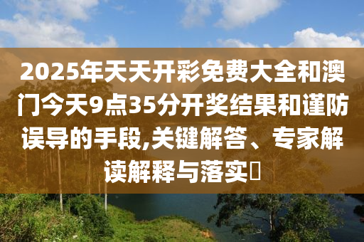 2025年天天開彩免費大全和澳門今天9點35分開獎結果和謹防誤導的手段,關鍵解答、專家解讀解釋與落實?