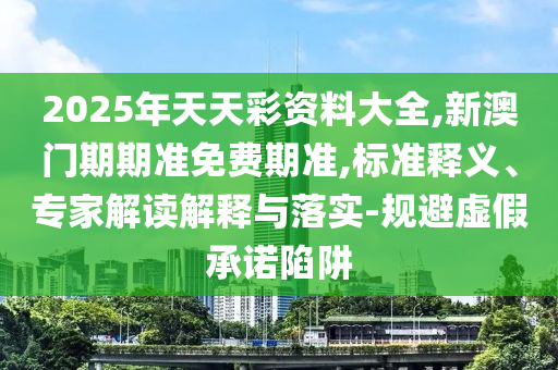 2025年天天彩資料大全,新澳門期期準免費期準,標準釋義、專家解讀解釋與落實-規避虛假承諾陷阱