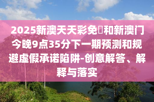 2025新澳天天彩免費(fèi)和新澳門(mén)今晚9點(diǎn)35分下一期預(yù)測(cè)和規(guī)避虛假承諾陷阱-創(chuàng)意解答、解釋與落實(shí)