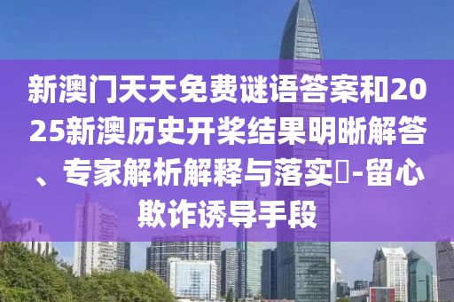 新澳門天天免費謎語答案和2025新澳歷史開槳結果明晰解答、專家解析解釋與落實?-留心欺詐誘導手段