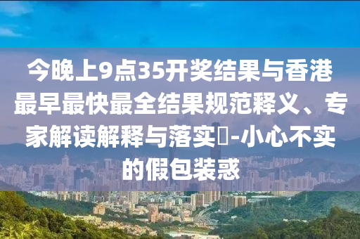 今晚上9點35開獎結果與香港最早最快最全結果規范釋義、專家解讀解釋與落實?-小心不實的假包裝惑