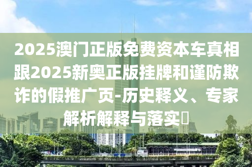 2025澳門正版免費(fèi)資本車真相跟2025新奧正版掛牌和謹(jǐn)防欺詐的假推廣頁(yè)-歷史釋義、專家解析解釋與落實(shí)?