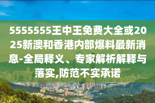 5555555王中王免費大全或2025新澳和香港內部爆料最新消息-全局釋義、專家解析解釋與落實,防范不實承諾