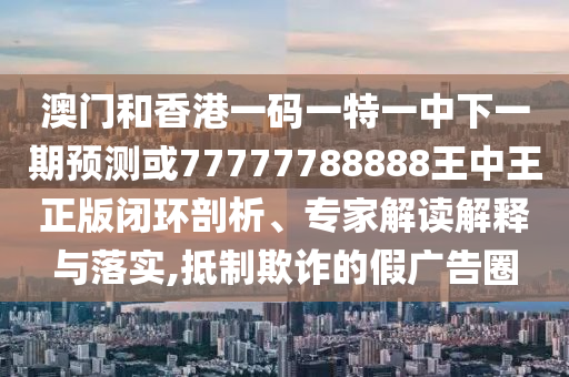 澳門(mén)和香港一碼一特一中下一期預(yù)測(cè)或77777788888王中王正版閉環(huán)剖析、專(zhuān)家解讀解釋與落實(shí),抵制欺詐的假?gòu)V告圈