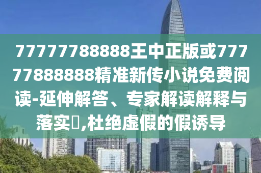77777788888王中正版或77777888888精準新傳小說免費閱讀-延伸解答、專家解讀解釋與落實?,杜絕虛假的假誘導