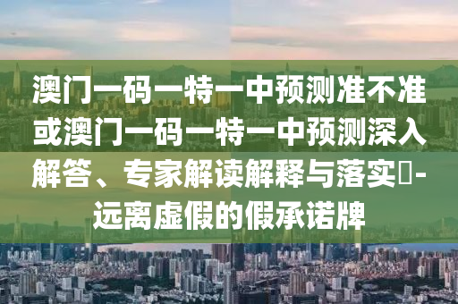 澳門一碼一特一中預測準不準或澳門一碼一特一中預測深入解答、專家解讀解釋與落實?-遠離虛假的假承諾牌
