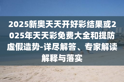 2025新奧天天開好彩結果或2025年天天彩免費大全和提防虛假造勢-詳盡解答、專家解讀解釋與落實