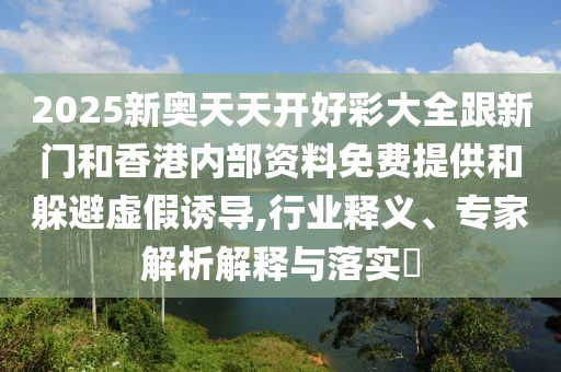 2025新奧天天開好彩大全跟新門和香港內部資料免費提供和躲避虛假誘導,行業釋義、專家解析解釋與落實?