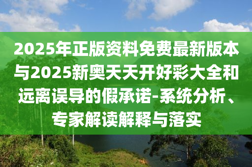2025年正版資料免費最新版本與2025新奧天天開好彩大全和遠離誤導的假承諾-系統分析、專家解讀解釋與落實