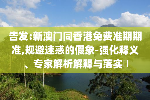 告發(fā):新澳門(mén)同香港免費(fèi)準(zhǔn)期期準(zhǔn),規(guī)避迷惑的假象-強(qiáng)化釋義、專(zhuān)家解析解釋與落實(shí)?