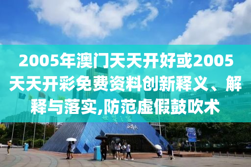 2005年澳門天天開好或2005天天開彩免費資料創新釋義、解釋與落實,防范虛假鼓吹術