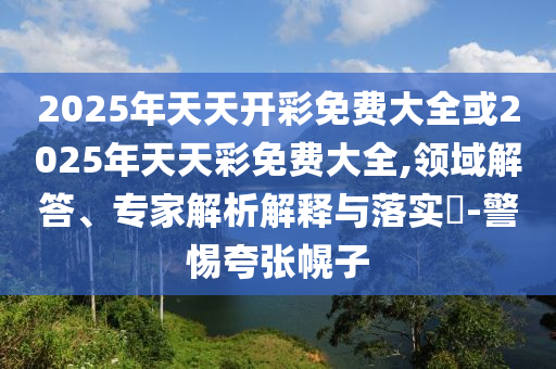2025年天天開彩免費大全或2025年天天彩免費大全,領域解答、專家解析解釋與落實?-警惕夸張幌子