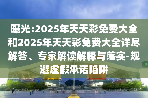 曝光:2025年天天彩免費(fèi)大全和2025年天天彩免費(fèi)大全詳盡解答、專(zhuān)家解讀解釋與落實(shí)-規(guī)避虛假承諾陷阱