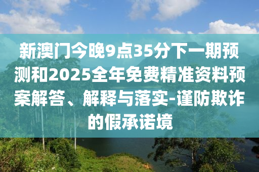 新澳門今晚9點(diǎn)35分下一期預(yù)測(cè)和2025全年免費(fèi)精準(zhǔn)資料預(yù)案解答、解釋與落實(shí)-謹(jǐn)防欺詐的假承諾境
