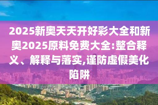 2025新奧天天開好彩大全和新奧2025原料免費大全:整合釋義、解釋與落實,謹防虛假美化陷阱