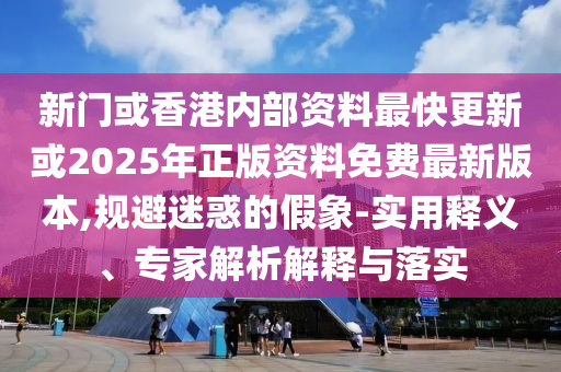 新門或香港內(nèi)部資料最快更新或2025年正版資料免費(fèi)最新版本,規(guī)避迷惑的假象-實(shí)用釋義、專家解析解釋與落實(shí)