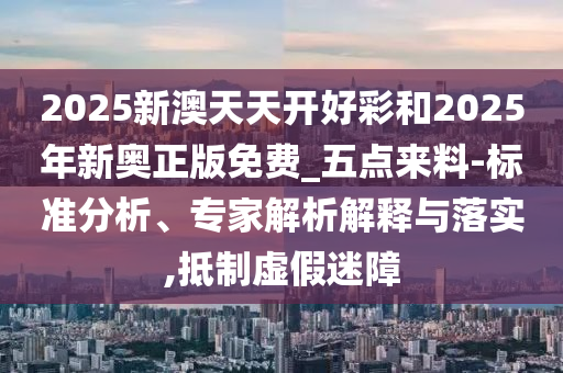 2025新澳天天開好彩和2025年新奧正版免費_五點來料-標準分析、專家解析解釋與落實,抵制虛假迷障