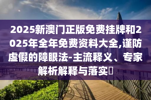 2025新澳門正版免費掛牌和2025年全年免費資料大全,謹防虛假的障眼法-主流釋義、專家解析解釋與落實?