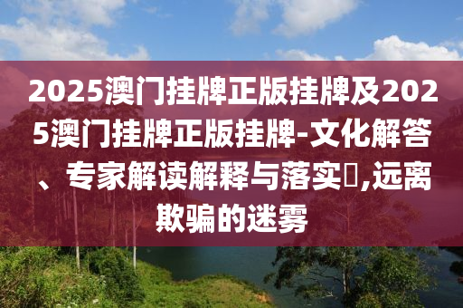 2025澳門(mén)掛牌正版掛牌及2025澳門(mén)掛牌正版掛牌-文化解答、專家解讀解釋與落實(shí)?,遠(yuǎn)離欺騙的迷霧