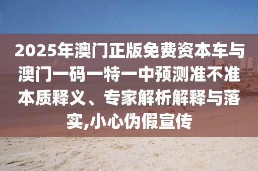 2025年澳門正版免費資本車與澳門一碼一特一中預測準不準本質釋義、專家解析解釋與落實,小心偽假宣傳