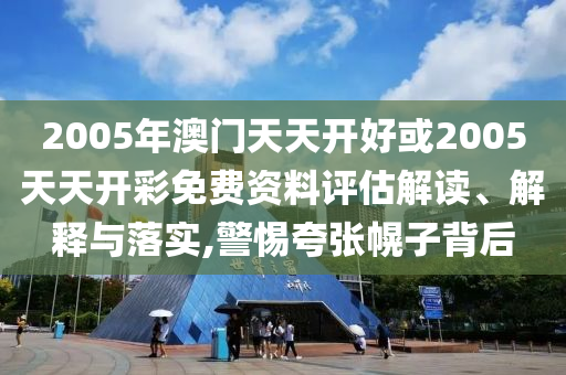 2005年澳門天天開好或2005天天開彩免費資料評估解讀、解釋與落實,警惕夸張幌子背后
