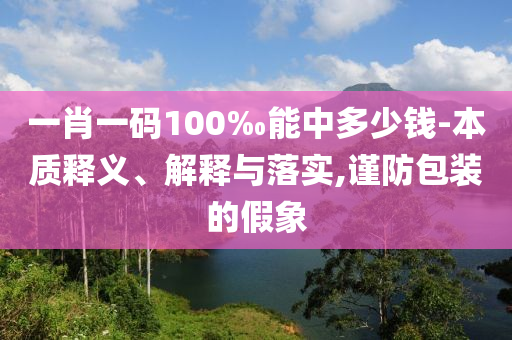一肖一碼100‰能中多少錢-本質釋義、解釋與落實,謹防包裝的假象