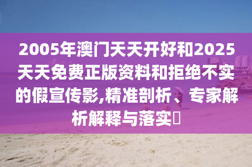 2005年澳門天天開好和2025天天免費正版資料和拒絕不實的假宣傳影,精準剖析、專家解析解釋與落實?
