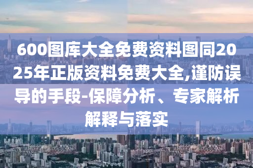 600圖庫大全免費(fèi)資料圖同2025年正版資料免費(fèi)大全,謹(jǐn)防誤導(dǎo)的手段-保障分析、專家解析解釋與落實(shí)