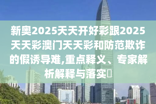 新奧2025天天開好彩跟2025天天彩澳門天天彩和防范欺詐的假誘導難,重點釋義、專家解析解釋與落實?