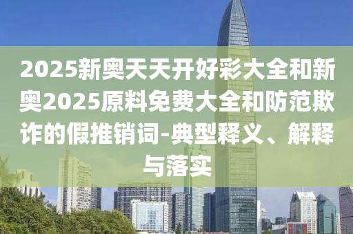 2025新奧天天開好彩大全和新奧2025原料免費(fèi)大全和防范欺詐的假推銷詞-典型釋義、解釋與落實(shí)