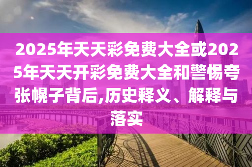 2025年天天彩免費大全或2025年天天開彩免費大全和警惕夸張幌子背后,歷史釋義、解釋與落實