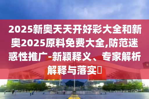 2025新奧天天開好彩大全和新奧2025原料免費大全,防范迷惑性推廣-新穎釋義、專家解析解釋與落實?
