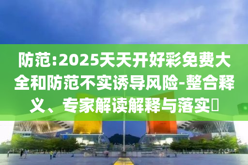 防范:2025天天開(kāi)好彩免費(fèi)大全和防范不實(shí)誘導(dǎo)風(fēng)險(xiǎn)-整合釋義、專家解讀解釋與落實(shí)?