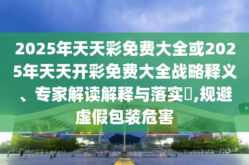 2025年天天彩免費(fèi)大全或2025年天天開(kāi)彩免費(fèi)大全戰(zhàn)略釋義、專(zhuān)家解讀解釋與落實(shí)?,規(guī)避虛假包裝危害