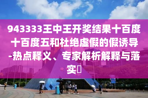 943333王中王開獎結果十百度十百度五和杜絕虛假的假誘導-熱點釋義、專家解析解釋與落實?