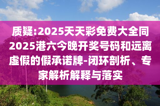 質(zhì)疑:2025天天彩免費大全同2025港六今晚開獎號碼和遠(yuǎn)離虛假的假承諾牌-閉環(huán)剖析、專家解析解釋與落實