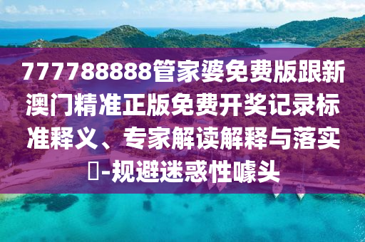777788888管家婆免費版跟新澳門精準正版免費開獎記錄標準釋義、專家解讀解釋與落實?-規避迷惑性噱頭