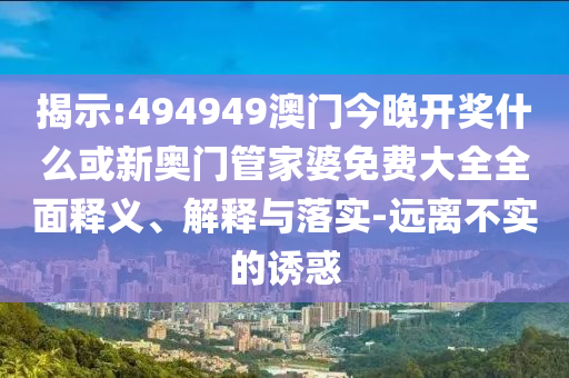 揭示:494949澳門今晚開獎什么或新奧門管家婆免費大全全面釋義、解釋與落實-遠離不實的誘惑