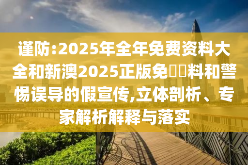 謹防:2025年全年免費資料大全和新澳2025正版免費資料和警惕誤導的假宣傳,立體剖析、專家解析解釋與落實