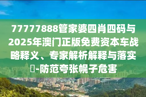 77777888管家婆四肖四碼與2025年澳門正版免費(fèi)資本車戰(zhàn)略釋義、專家解析解釋與落實(shí)?-防范夸張幌子危害