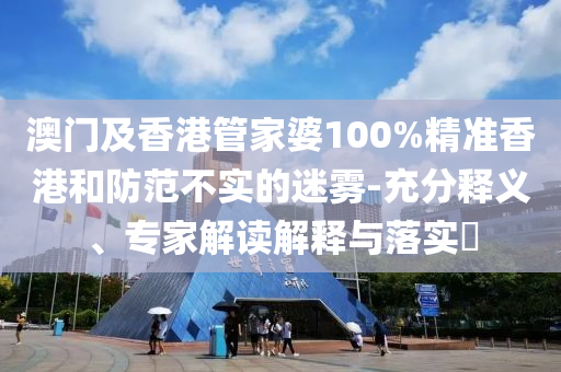 澳門及香港管家婆100%精準香港和防范不實的迷霧-充分釋義、專家解讀解釋與落實?