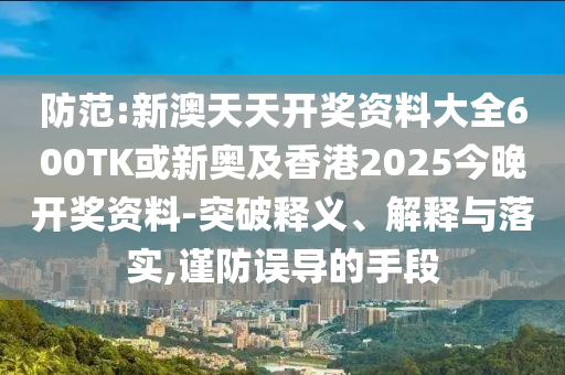 防范:新澳天天開獎資料大全600TK或新奧及香港2025今晚開獎資料-突破釋義、解釋與落實,謹防誤導的手段