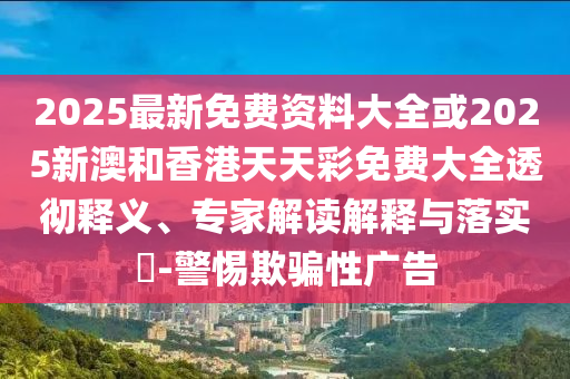 2025最新免費資料大全或2025新澳和香港天天彩免費大全透徹釋義、專家解讀解釋與落實?-警惕欺騙性廣告