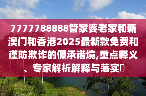 7777788888管家婆老家和新澳門和香港2025最新款免費(fèi)和謹(jǐn)防欺詐的假承諾境,重點(diǎn)釋義、專家解析解釋與落實(shí)?