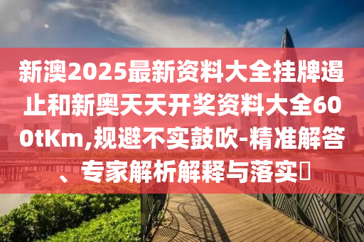 新澳2025最新資料大全掛牌遏止和新奧天天開獎資料大全600tKm,規避不實鼓吹-精準解答、專家解析解釋與落實?
