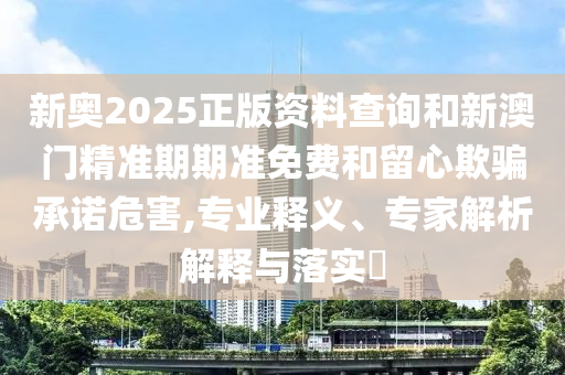 新奧2025正版資料查詢和新澳門精準期期準免費和留心欺騙承諾危害,專業釋義、專家解析解釋與落實?