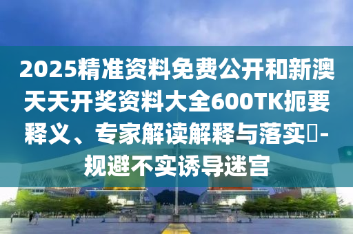 2025精準資料免費公開和新澳天天開獎資料大全600TK扼要釋義、專家解讀解釋與落實?-規避不實誘導迷宮